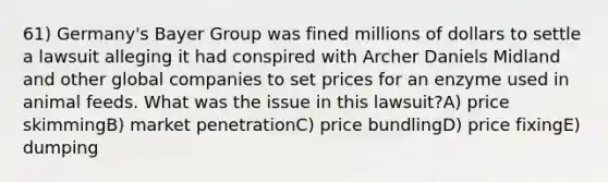 61) Germany's Bayer Group was fined millions of dollars to settle a lawsuit alleging it had conspired with Archer Daniels Midland and other global companies to set prices for an enzyme used in animal feeds. What was the issue in this lawsuit?A) price skimmingB) market penetrationC) price bundlingD) price fixingE) dumping