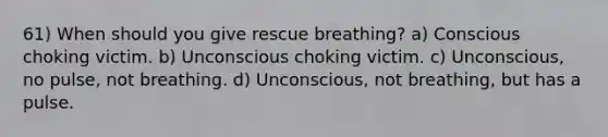 61) When should you give rescue breathing? a) Conscious choking victim. b) Unconscious choking victim. c) Unconscious, no pulse, not breathing. d) Unconscious, not breathing, but has a pulse.