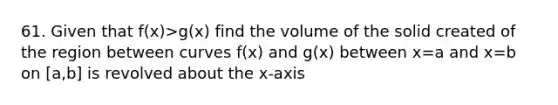 61. Given that f(x)>g(x) find the volume of the solid created of the region between curves f(x) and g(x) between x=a and x=b on [a,b] is revolved about the x-axis