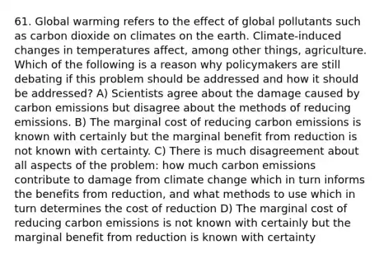 61. Global warming refers to the effect of global pollutants such as carbon dioxide on climates on the earth. Climate-induced changes in temperatures affect, among other things, agriculture. Which of the following is a reason why policymakers are still debating if this problem should be addressed and how it should be addressed? A) Scientists agree about the damage caused by carbon emissions but disagree about the methods of reducing emissions. B) The marginal cost of reducing carbon emissions is known with certainly but the marginal benefit from reduction is not known with certainty. C) There is much disagreement about all aspects of the problem: how much carbon emissions contribute to damage from climate change which in turn informs the benefits from reduction, and what methods to use which in turn determines the cost of reduction D) The marginal cost of reducing carbon emissions is not known with certainly but the marginal benefit from reduction is known with certainty