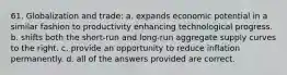 61. Globalization and trade: a. expands economic potential in a similar fashion to productivity enhancing technological progress. b. shifts both the short-run and long-run aggregate supply curves to the right. c. provide an opportunity to reduce inflation permanently. d. all of the answers provided are correct.