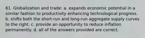 61. Globalization and trade: a. expands economic potential in a similar fashion to productivity enhancing technological progress. b. shifts both the short-run and long-run aggregate supply curves to the right. c. provide an opportunity to reduce inflation permanently. d. all of the answers provided are correct.