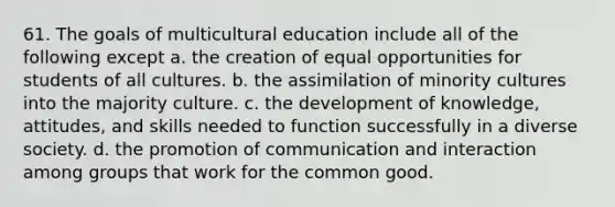 61. The goals of multicultural education include all of the following except a. the creation of equal opportunities for students of all cultures. b. the assimilation of minority cultures into the majority culture. c. the development of knowledge, attitudes, and skills needed to function successfully in a diverse society. d. the promotion of communication and interaction among groups that work for the common good.