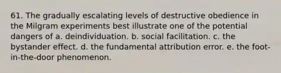 61. The gradually escalating levels of destructive obedience in the Milgram experiments best illustrate one of the potential dangers of a. deindividuation. b. social facilitation. c. the bystander effect. d. the fundamental attribution error. e. the foot-in-the-door phenomenon.