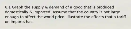 6.1 Graph the supply & demand of a good that is produced domestically & imported. Assume that the country is not large enough to affect the world price. Illustrate the effects that a tariff on imports has.