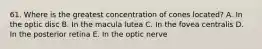 61. Where is the greatest concentration of cones located? A. In the optic disc B. In the macula lutea C. In the fovea centralis D. In the posterior retina E. In the optic nerve