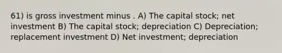 61) is gross investment minus . A) The capital stock; net investment B) The capital stock; depreciation C) Depreciation; replacement investment D) Net investment; depreciation