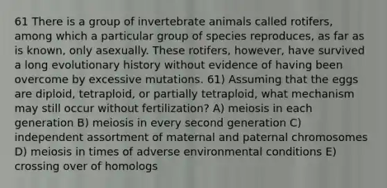 61 There is a group of invertebrate animals called rotifers, among which a particular group of species reproduces, as far as is known, only asexually. These rotifers, however, have survived a long evolutionary history without evidence of having been overcome by excessive mutations. 61) Assuming that the eggs are diploid, tetraploid, or partially tetraploid, what mechanism may still occur without fertilization? A) meiosis in each generation B) meiosis in every second generation C) independent assortment of maternal and paternal chromosomes D) meiosis in times of adverse environmental conditions E) crossing over of homologs