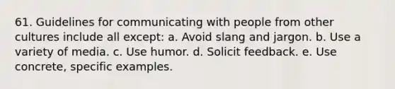 61. Guidelines for communicating with people from other cultures include all except: a. Avoid slang and jargon. b. Use a variety of media. c. Use humor. d. Solicit feedback. e. Use concrete, specific examples.