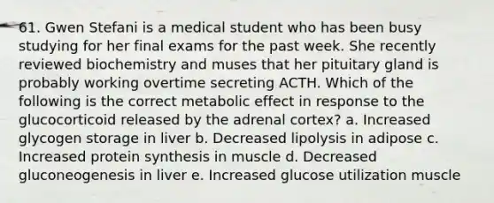 61. Gwen Stefani is a medical student who has been busy studying for her final exams for the past week. She recently reviewed biochemistry and muses that her pituitary gland is probably working overtime secreting ACTH. Which of the following is the correct metabolic effect in response to the glucocorticoid released by the adrenal cortex? a. Increased glycogen storage in liver b. Decreased lipolysis in adipose c. Increased protein synthesis in muscle d. Decreased gluconeogenesis in liver e. Increased glucose utilization muscle