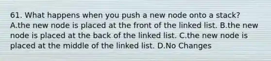 61. What happens when you push a new node onto a stack? A.the new node is placed at the front of the linked list. B.the new node is placed at the back of the linked list. C.the new node is placed at the middle of the linked list. D.No Changes