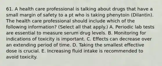 61. A health care professional is talking about drugs that have a small margin of safety to a pt who is taking phenytoin (Dilantin). The health care professional should include which of the following information? (Select all that apply.) A. Periodic lab tests are essential to measure serum drug levels. B. Monitoring for indications of toxicity is important. C. Effects can decrease over an extending period of time. D. Taking the smallest effective dose is crucial. E. Increasing fluid intake is recommended to avoid toxicity.