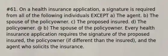 #61. On a health insurance application, a signature is required from all of the following individuals EXCEPT a) The agent. b) The spouse of the policyowner. c) The proposed insured. d) The policyowner. @ b) The spouse of the policyowner. Every health insurance application requires the signature of the proposed insured, the policyowner (if different than the insured), and the agent who solicits the insurance.