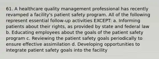 61. A healthcare quality management professional has recently revamped a facility's patient safety program. All of the following represent essential follow-up activities EXCEPT: a. Informing patients about their rights, as provided by state and federal law b. Educating employees about the goals of the patient safety program c. Reviewing the patient safety goals periodically to ensure effective assimilation d. Developing opportunities to integrate patient safety goals into the facility