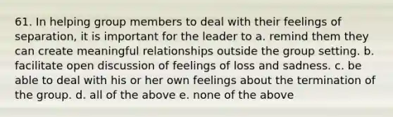 61. In helping group members to deal with their feelings of separation, it is important for the leader to a. remind them they can create meaningful relationships outside the group setting. b. facilitate open discussion of feelings of loss and sadness. c. be able to deal with his or her own feelings about the termination of the group. d. all of the above e. none of the above