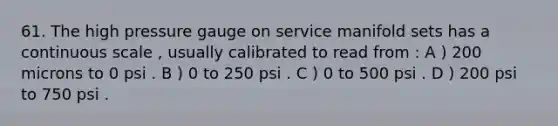 61. The high pressure gauge on service manifold sets has a continuous scale , usually calibrated to read from : A ) 200 microns to 0 psi . B ) 0 to 250 psi . C ) 0 to 500 psi . D ) 200 psi to 750 psi .