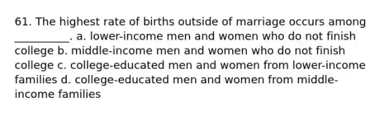 61. The highest rate of births outside of marriage occurs among __________. a. lower-income men and women who do not finish college b. middle-income men and women who do not finish college c. college-educated men and women from lower-income families d. college-educated men and women from middle-income families