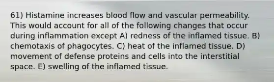 61) Histamine increases blood flow and vascular permeability. This would account for all of the following changes that occur during inflammation except A) redness of the inflamed tissue. B) chemotaxis of phagocytes. C) heat of the inflamed tissue. D) movement of defense proteins and cells into the interstitial space. E) swelling of the inflamed tissue.