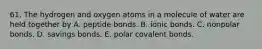 61. The hydrogen and oxygen atoms in a molecule of water are held together by A. peptide bonds. B. ionic bonds. C. nonpolar bonds. D. savings bonds. E. polar covalent bonds.