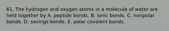 61. The hydrogen and oxygen atoms in a molecule of water are held together by A. peptide bonds. B. ionic bonds. C. nonpolar bonds. D. savings bonds. E. polar covalent bonds.