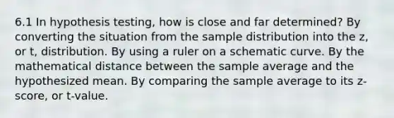 6.1 In hypothesis testing, how is close and far determined? By converting the situation from the sample distribution into the z, or t, distribution. By using a ruler on a schematic curve. By the mathematical distance between the sample average and the hypothesized mean. By comparing the sample average to its z-score, or t-value.