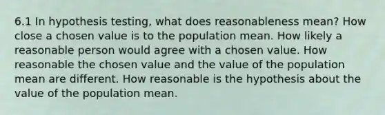 6.1 In hypothesis testing, what does reasonableness mean? How close a chosen value is to the population mean. How likely a reasonable person would agree with a chosen value. How reasonable the chosen value and the value of the population mean are different. How reasonable is the hypothesis about the value of the population mean.