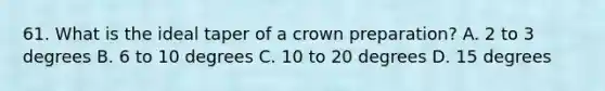 61. What is the ideal taper of a crown preparation? A. 2 to 3 degrees B. 6 to 10 degrees C. 10 to 20 degrees D. 15 degrees