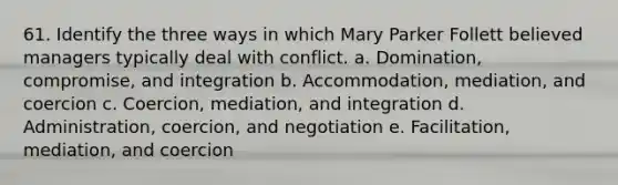 61. Identify the three ways in which Mary Parker Follett believed managers typically deal with conflict. a. Domination, compromise, and integration b. Accommodation, mediation, and coercion c. Coercion, mediation, and integration d. Administration, coercion, and negotiation e. Facilitation, mediation, and coercion