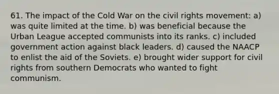 61. The impact of the Cold War on the civil rights movement: a) was quite limited at the time. b) was beneficial because the Urban League accepted communists into its ranks. c) included government action against black leaders. d) caused the NAACP to enlist the aid of the Soviets. e) brought wider support for civil rights from southern Democrats who wanted to fight communism.