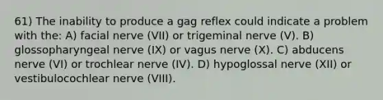 61) The inability to produce a gag reflex could indicate a problem with the: A) facial nerve (VII) or trigeminal nerve (V). B) glossopharyngeal nerve (IX) or vagus nerve (X). C) abducens nerve (VI) or trochlear nerve (IV). D) hypoglossal nerve (XII) or vestibulocochlear nerve (VIII).