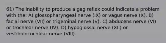 61) The inability to produce a gag reflex could indicate a problem with the: A) glossopharyngeal nerve (IX) or vagus nerve (X). B) facial nerve (VII) or trigeminal nerve (V). C) abducens nerve (VI) or trochlear nerve (IV). D) hypoglossal nerve (XII) or vestibulocochlear nerve (VIII).