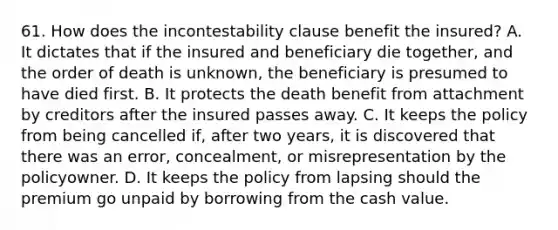 61. How does the incontestability clause benefit the insured? A. It dictates that if the insured and beneficiary die together, and the order of death is unknown, the beneficiary is presumed to have died first. B. It protects the death benefit from attachment by creditors after the insured passes away. C. It keeps the policy from being cancelled if, after two years, it is discovered that there was an error, concealment, or misrepresentation by the policyowner. D. It keeps the policy from lapsing should the premium go unpaid by borrowing from the cash value.