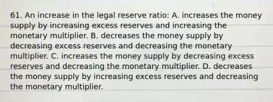 61. An increase in the legal reserve ratio: A. increases the money supply by increasing excess reserves and increasing the monetary multiplier. B. decreases the money supply by decreasing excess reserves and decreasing the monetary multiplier. C. increases the money supply by decreasing excess reserves and decreasing the monetary multiplier. D. decreases the money supply by increasing excess reserves and decreasing the monetary multiplier.