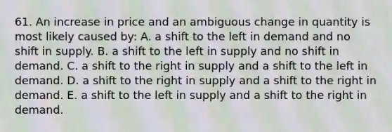 61. An increase in price and an ambiguous change in quantity is most likely caused by: A. a shift to the left in demand and no shift in supply. B. a shift to the left in supply and no shift in demand. C. a shift to the right in supply and a shift to the left in demand. D. a shift to the right in supply and a shift to the right in demand. E. a shift to the left in supply and a shift to the right in demand.