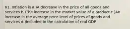 61. Inflation is a.)A decrease in the price of all goods and services b.)The increase in the market value of a product c.)An increase in the average price level of prices of goods and services d.)Included in the calculation of real GDP