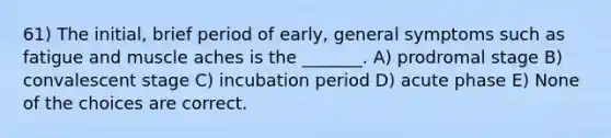 61) The initial, brief period of early, general symptoms such as fatigue and muscle aches is the _______. A) prodromal stage B) convalescent stage C) incubation period D) acute phase E) None of the choices are correct.