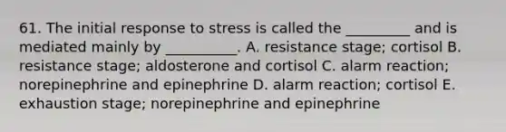 61. The initial response to stress is called the _________ and is mediated mainly by __________. A. resistance stage; cortisol B. resistance stage; aldosterone and cortisol C. alarm reaction; norepinephrine and epinephrine D. alarm reaction; cortisol E. exhaustion stage; norepinephrine and epinephrine