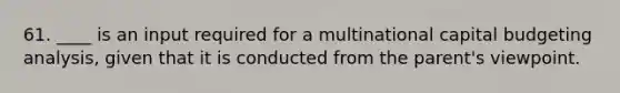 61. ____ is an input required for a multinational capital budgeting analysis, given that it is conducted from the parent's viewpoint.