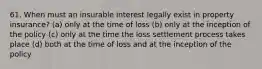 61. When must an insurable interest legally exist in property insurance? (a) only at the time of loss (b) only at the inception of the policy (c) only at the time the loss settlement process takes place (d) both at the time of loss and at the inception of the policy