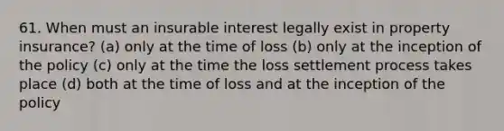 61. When must an insurable interest legally exist in property insurance? (a) only at the time of loss (b) only at the inception of the policy (c) only at the time the loss settlement process takes place (d) both at the time of loss and at the inception of the policy