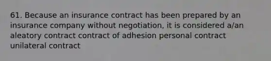 61. Because an insurance contract has been prepared by an insurance company without negotiation, it is considered a/an aleatory contract contract of adhesion personal contract unilateral contract