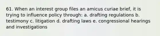 61. When an interest group files an amicus curiae brief, it is trying to influence policy through: a. drafting regulations b. testimony c. litigation d. drafting laws e. congressional hearings and investigations