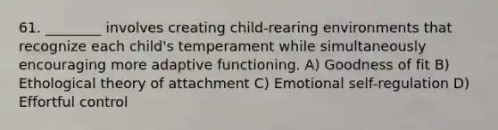 61. ________ involves creating child-rearing environments that recognize each child's temperament while simultaneously encouraging more adaptive functioning. A) Goodness of fit B) Ethological theory of attachment C) Emotional self-regulation D) Effortful control