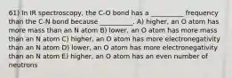 61) In IR spectroscopy, the C-O bond has a __________ frequency than the C-N bond because __________. A) higher, an O atom has more mass than an N atom B) lower, an O atom has more mass than an N atom C) higher, an O atom has more electronegativity than an N atom D) lower, an O atom has more electronegativity than an N atom E) higher, an O atom has an even number of neutrons