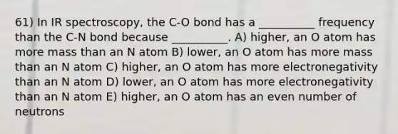 61) In IR spectroscopy, the C-O bond has a __________ frequency than the C-N bond because __________. A) higher, an O atom has more mass than an N atom B) lower, an O atom has more mass than an N atom C) higher, an O atom has more electronegativity than an N atom D) lower, an O atom has more electronegativity than an N atom E) higher, an O atom has an <a href='https://www.questionai.com/knowledge/ki4hctpp5V-even-number' class='anchor-knowledge'>even number</a> of neutrons