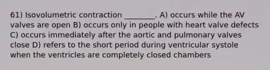 61) Isovolumetric contraction ________. A) occurs while the AV valves are open B) occurs only in people with heart valve defects C) occurs immediately after the aortic and pulmonary valves close D) refers to the short period during ventricular systole when the ventricles are completely closed chambers