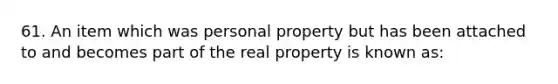 61. An item which was personal property but has been attached to and becomes part of the real property is known as: