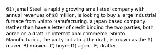 61) Jamal Steel, a rapidly growing small steel company with annual revenues of 8 million, is looking to buy a large industrial furnace from Shinto Manufacturing, a Japan-based company. Rather than have a letter of credit binding the two parties, both agree on a draft. In international commerce, Shinto Manufacturing, the party initiating the draft, is known as the A) maker. B) drawee. C) buyer D) agent. E) drafter.