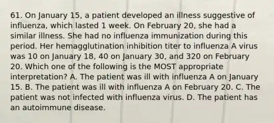 61. On January 15, a patient developed an illness suggestive of influenza, which lasted 1 week. On February 20, she had a similar illness. She had no influenza immunization during this period. Her hemagglutination inhibition titer to influenza A virus was 10 on January 18, 40 on January 30, and 320 on February 20. Which one of the following is the MOST appropriate interpretation? A. The patient was ill with influenza A on January 15. B. The patient was ill with influenza A on February 20. C. The patient was not infected with influenza virus. D. The patient has an autoimmune disease.