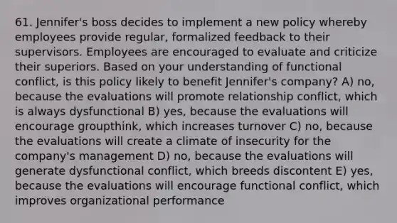 61. Jennifer's boss decides to implement a new policy whereby employees provide regular, formalized feedback to their supervisors. Employees are encouraged to evaluate and criticize their superiors. Based on your understanding of functional conflict, is this policy likely to benefit Jennifer's company? A) no, because the evaluations will promote relationship conflict, which is always dysfunctional B) yes, because the evaluations will encourage groupthink, which increases turnover C) no, because the evaluations will create a climate of insecurity for the company's management D) no, because the evaluations will generate dysfunctional conflict, which breeds discontent E) yes, because the evaluations will encourage functional conflict, which improves organizational performance